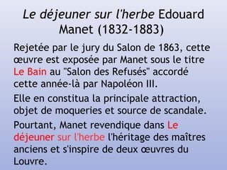 Le déjeuner sur l'herbe Edouard
Manet (1832-1883)
Rejetée par le jury du Salon de 1863, cette
œuvre est exposée par Manet sous le titre
Le Bain au "Salon des Refusés" accordé
cette année-là par Napoléon III.
Elle en constitua la principale attraction,
objet de moqueries et source de scandale.
Pourtant, Manet revendique dans Le
déjeuner sur l'herbe l'héritage des maîtres
anciens et s'inspire de deux œuvres du
Louvre.
 