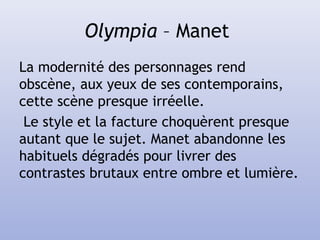 Olympia – Manet
La modernité des personnages rend
obscène, aux yeux de ses contemporains,
cette scène presque irréelle.
Le style et la facture choquèrent presque
autant que le sujet. Manet abandonne les
habituels dégradés pour livrer des
contrastes brutaux entre ombre et lumière.
 