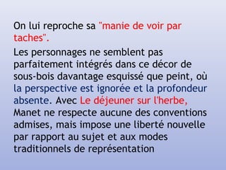 On lui reproche sa "manie de voir par
taches".
Les personnages ne semblent pas
parfaitement intégrés dans ce décor de
sous-bois davantage esquissé que peint, où
la perspective est ignorée et la profondeur
absente. Avec Le déjeuner sur l'herbe,
Manet ne respecte aucune des conventions
admises, mais impose une liberté nouvelle
par rapport au sujet et aux modes
traditionnels de représentation
 