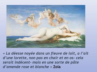 « La déesse noyée dans un fleuve de lait, a l’ait
d’une lorette, non pas en chair et en os- cela
serait indécent- mais en une sorte de pâte
d’amende rose et blanche » Zola
 