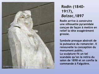 Rodin (1840-
1917),
Balzac,1897
Rodin arrive à construire
une silhouette pyramidale
conçue de façon à mettre en
relief la tête exagérément
grossie.
Symbole presque abstrait de
la puissance du romancier. Il
renouvelle la conception du
monument public.
La sculpture fit un tel
scandale qu’on la retira du
salon de 1898 et on confia la
commande à Falguière.
 
