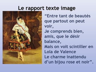 Le rapport texte imageLe rapport texte image
“Entre tant de beautés
que partout on peut
voir,
Je comprends bien,
amis, que le désir
balance,
Mais on voit scintiller en
Lola de Valence
Le charme inattendu
d’un bijou rose et noir”.
 