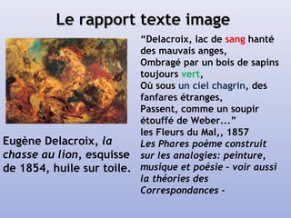 Le rapport texte imageLe rapport texte image
“Delacroix, lac de sang hanté
des mauvais anges,
Ombragé par un bois de sapins
toujours vert,
Où sous un ciel chagrin, des
fanfares étranges,
Passent, comme un soupir
étouffé de Weber...”
les Fleurs du Mal,, 1857
Les Phares poème construit
sur les analogies: peinture,
musique et poésie – voir aussi
la théories des
Correspondances -
Eugène Delacroix, la
chasse au lion, esquisse
de 1854, huile sur toile.
 