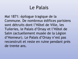 Le Palais
Mai 1871: épilogue tragique de la
Commune. De nombreux édifices parisiens
sont détruits dont l’Hôtel de Ville, les
Tuileries, le Palais d’Orsay et l’Hôtel de
Salm (actuellement musée de la Légion
d’Honneur). Le Palais d’Orsay n’est pas
reconstruit et reste en ruine pendant près
de trente ans.
 