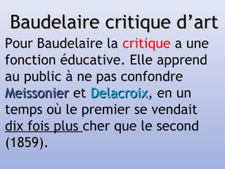 Baudelaire critique d’artBaudelaire critique d’art
Pour Baudelaire la critique a une
fonction éducative. Elle apprend
au public à ne pas confondre
MeissonierMeissonier et DelacroixDelacroix, en un
temps où le premier se vendait
dix fois plus cher que le second
(1859).(1859).
 