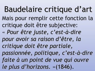 Baudelaire critique d’artBaudelaire critique d’art
Mais pour remplir cette fonction la
critique doit être subjective:
« Pour être juste, c’est-à-direPour être juste, c’est-à-dire
pour avoir sa raison d’être, lapour avoir sa raison d’être, la
critique doit être partiale,critique doit être partiale,
passionnée, politique, c’est-à-direpassionnée, politique, c’est-à-dire
faite à un point de vue qui ouvrefaite à un point de vue qui ouvre
le plus d’horizons. le plus d’horizons. »(1846(1846).
 