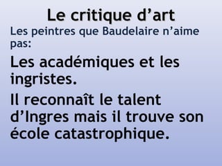 Le critique d’artLe critique d’art
Les peintres que Baudelaire n’aime
pas:
Les académiques et les
ingristes.
Il reconnaît le talent
d’Ingres mais il trouve son
école catastrophique.
 