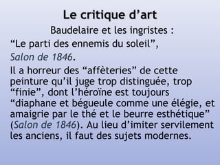 Le critique d’artLe critique d’art
Baudelaire et les ingristes :
“Le parti des ennemis du soleil”,
Salon de 1846.
Il a horreur des “affèteries” de cette
peinture qu’il juge trop distinguée, trop
“finie”, dont l’héroïne est toujours
“diaphane et bégueule comme une élégie, et
amaigrie par le thé et le beurre esthétique”
(Salon de 1846). Au lieu d’imiter servilement
les anciens, il faut des sujets modernes.
 