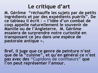 Le critique d’artLe critique d’art
M. Gérôme “réchauffe les sujets par de petits
ingrédients et par des expédients puérils”. De
ce tableau il écrit : « l’idée d’un combat de
coqs appelle naturellement le souvenir de
Manille ou de l’Angleterre. M. Gérôme
essaiera de surprendre notre curiosité en
transposant ce jeu dans une espèce de
pastorale antique ».
Bref, il juge que ce genre de peinture n’est
que de la “cuisine”, et qu’en général ce n’est
pas avec des “Cupidons de confiseurs” que
l’on peut représenter l’amour.
 