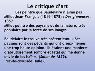 Le critique d’artLe critique d’art
Les peintre que Baudelaire n’aime pas
Millet Jean-François (1814-1875) : Des glaneuses,
1857
Millet peintre des paysans et de la nature, très
populaire par la force de ses images.
Baudelaire le trouve très prétentieux. « Ses
paysans sont des pédants qui ont d’eux-mêmes
une trop haute opinion. Ils étalent une manière
d’abrutissement sombre et fatal qui me donne
envie de les haïr ». (Salon de 1859).
rez-de-chaussée, salle 6
 