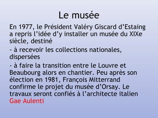 Le musée
En 1977, le Président Valéry Giscard d’Estaing
a repris l’idée d’y installer un musée du XIXe
siècle, destiné
- à recevoir les collections nationales,
dispersées
- à faire la transition entre le Louvre et
Beaubourg alors en chantier. Peu après son
élection en 1981, François Mitterrand
confirme le projet du musée d’Orsay. Le
travaux seront confiés à l’architecte italien
Gae Aulenti
 