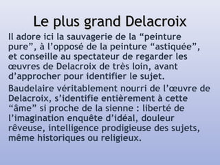 Le plus grand DelacroixLe plus grand Delacroix
Il adore ici la sauvagerie de la “peinture
pure”, à l’opposé de la peinture “astiquée”,
et conseille au spectateur de regarder les
œuvres de Delacroix de très loin, avant
d’approcher pour identifier le sujet.
Baudelaire véritablement nourri de l’œuvre de
Delacroix, s’identifie entièrement à cette
“âme” si proche de la sienne : liberté de
l’imagination enquête d’idéal, douleur
rêveuse, intelligence prodigieuse des sujets,
même historiques ou religieux.
 