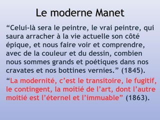 Le moderne ManetLe moderne Manet
“Celui-là sera le peintre, le vrai peintre, qui
saura arracher à la vie actuelle son côté
épique, et nous faire voir et comprendre,
avec de la couleur et du dessin, combien
nous sommes grands et poétiques dans nos
cravates et nos bottines vernies.” (1845).
“La modernité, c’est le transitoire, le fugitif,
le contingent, la moitié de l’art, dont l’autre
moitié est l’éternel et l’immuable” (1863).
 