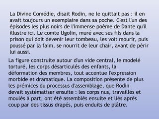 La Divine Comédie, disait Rodin, ne le quittait pas : il en
avait toujours un exemplaire dans sa poche. C'est l'un des
épisodes les plus noirs de l'immense poème de Dante qu'il
illustre ici. Le comte Ugolin, muré avec ses fils dans la
prison qui doit devenir leur tombeau, les voit mourir, puis
poussé par la faim, se nourrit de leur chair, avant de périr
lui aussi.
La figure construite autour d'un vide central, le modelé
torturé, les corps désarticulés des enfants, la
déformation des membres, tout accentue l'expression
morbide et dramatique. La composition présente de plus
les prémices du processus d'assemblage, que Rodin
devait systématiser ensuite : les corps nus, travaillés et
moulés à part, ont été assemblés ensuite et liés après
coup par des tissus drapés, puis enduits de plâtre.
 