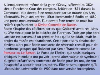 A l'emplacement même de la gare d'Orsay, s'élevait au XIXe
siècle l'ancienne Cour des comptes. Brûlée en 1871 durant la
Commune, elle devait être remplacée par un musée des Arts
décoratifs. Pour son entrée, l'Etat commande à Rodin en 1880
une porte monumentale. Elle devait être ornée de onze bas-
reliefs représentant la Divine Comédie de Dante.
Rodin s'inspire des célèbres portes que Ghiberti avait réalisées
au XVe siècle pour le baptistère de Florence. Trois ans plus tard,
l'artiste est parvenu à un premier état qui le satisfait, mais le
projet du musée est abandonné. Cette porte sans destination
devient alors pour Rodin une sorte de réservoir créatif pour de
nombreux groupes qui finissent par s'en affranchir comme Le
Penseur ou Le Baiser. La Porte de l'Enfer, que seuls quelques
critiques introduits ont pu voir, prend alors valeur de symbole :
du génie créatif sans contrainte de Rodin pour les uns, de son
incapacité à aboutir pour les autres. Elle ne sera exposée qu'à
l'Exposition universelle de 1900 dans une version incomplète.
 