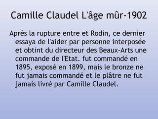 Camille Claudel L'âge mûr-1902
Après la rupture entre et Rodin, ce dernier
essaya de l'aider par personne interposée
et obtint du directeur des Beaux-Arts une
commande de l'Etat. fut commandé en
1895, exposé en 1899, mais le bronze ne
fut jamais commandé et le plâtre ne fut
jamais livré par Camille Claudel.
 