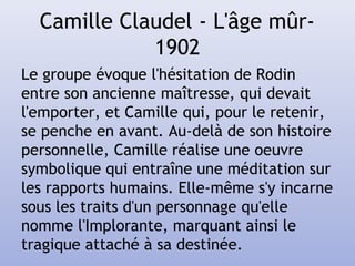Camille Claudel - L'âge mûr-
1902
Le groupe évoque l'hésitation de Rodin
entre son ancienne maîtresse, qui devait
l'emporter, et Camille qui, pour le retenir,
se penche en avant. Au-delà de son histoire
personnelle, Camille réalise une oeuvre
symbolique qui entraîne une méditation sur
les rapports humains. Elle-même s'y incarne
sous les traits d'un personnage qu'elle
nomme l'Implorante, marquant ainsi le
tragique attaché à sa destinée.
 