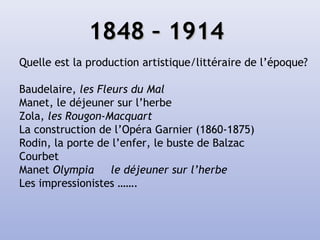 1848 – 19141848 – 1914
Quelle est la production artistique/littéraire de l’époque?
Baudelaire, les Fleurs du Mal
Manet, le déjeuner sur l’herbe
Zola, les Rougon-Macquart
La construction de l’Opéra Garnier (1860-1875)
Rodin, la porte de l’enfer, le buste de Balzac
Courbet
Manet Olympia le déjeuner sur l’herbe
Les impressionistes …….
 