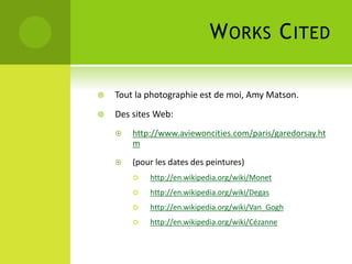 WORKS CITED
 Tout la photographie est de moi, Amy Matson.
 Des sites Web:
 http://www.aviewoncities.com/paris/garedorsay.ht
m
 (pour les dates des peintures)
 http://en.wikipedia.org/wiki/Monet
 http://en.wikipedia.org/wiki/Degas
 http://en.wikipedia.org/wiki/Van_Gogh
 http://en.wikipedia.org/wiki/Cézanne
 