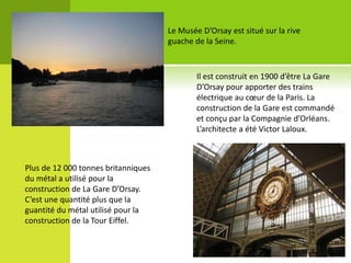 Le Musée D’Orsay est situé sur la rive
guache de la Seine.
Il est construit en 1900 d’être La Gare
D’Orsay pour apporter des trains
électrique au cœur de la Paris. La
construction de la Gare est commandé
et conçu par la Compagnie d’Orléans.
L’architecte a été Victor Laloux.
Plus de 12 000 tonnes britanniques
du métal a utilisé pour la
construction de La Gare D’Orsay.
C’est une quantité plus que la
guantité du métal utilisé pour la
construction de la Tour Eiffel.
 