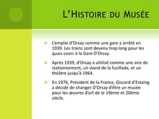 L’HISTOIRE DU MUSÉE
 L’emploi d’Orsay comme une gare a arrêté en
1939. Les trains sont devenu trop long pour les
quais cours à la Gare D’Orsay.
 Après 1939, d’Orsay a ultilisé comme une aire de
stationnement, un stand de la fusillade, et un
théâtre jusqu’à 1964.
 En 1976, Président de la France, Giscard d’Estaing
a décidé de changer D’Orsay d’être un musée
pour les œuvres d’art de le 19ème et 20ème
siècle.
 