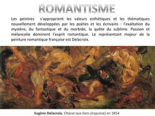 Les peintres s'approprient les valeurs esthétiques et les thématiques
nouvellement développées par les poètes et les écrivains : l'exaltation du
mystère, du fantastique et du morbide, la quête du sublime. Passion et
mélancolie dominent l'esprit romantique. Le représentant majeur de la
peinture romantique française est Delacroix.
Eugène Delacroix. Chasse aux lions (esquisse) en 1854
 