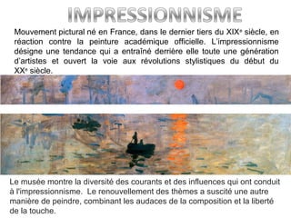 Mouvement pictural né en France, dans le dernier tiers du XIXe
 siècle, en 
réaction  contre  la  peinture  académique  officielle.  L’impressionnisme 
désigne une tendance qui a entraîné derrière elle toute une génération 
d’artistes  et  ouvert  la  voie  aux  révolutions  stylistiques  du  début  du 
XXe
 siècle. 
Le musée montre la diversité des courants et des influences qui ont conduit 
à l'impressionnisme.  Le renouvellement des thèmes a suscité une autre 
manière de peindre, combinant les audaces de la composition et la liberté 
de la touche.
 