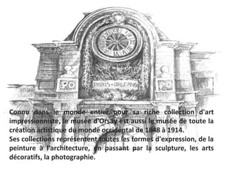 Connu dans le monde entier pour sa riche collection d'art
impressionniste, le musée d'Orsay est aussi le musée de toute la
création artistique du monde occidental de 1848 à 1914.
Ses collections représentent toutes les formes d'expression, de la
peinture à l'architecture, en passant par la sculpture, les arts
décoratifs, la photographie.
 