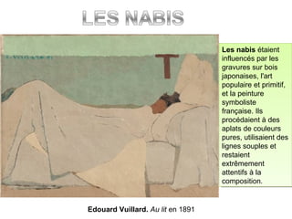 Edouard Vuillard. Au lit en 1891
Les nabis étaient
influencés par les
gravures sur bois
japonaises, l'art
populaire et primitif,
et la peinture
symboliste
française. Ils
procédaient à des
aplats de couleurs
pures, utilisaient des
lignes souples et
restaient
extrêmement
attentifs à la
composition.
Les nabis étaient
influencés par les
gravures sur bois
japonaises, l'art
populaire et primitif,
et la peinture
symboliste
française. Ils
procédaient à des
aplats de couleurs
pures, utilisaient des
lignes souples et
restaient
extrêmement
attentifs à la
composition.
 