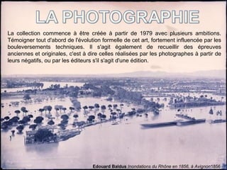 La collection commence à être créée à partir de 1979 avec plusieurs ambitions.
Témoigner tout d'abord de l'évolution formelle de cet art, fortement influencée par les
bouleversements techniques. Il s'agit également de recueillir des épreuves
anciennes et originales, c'est à dire celles réalisées par les photographes à partir de
leurs négatifs, ou par les éditeurs s'il s'agit d'une édition.
Edouard Baldus Inondations du Rhône en 1856, à Avignon1856
 