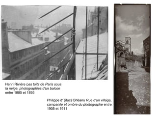 Henri Rivière Les toits de Paris sous
la neige, photographiés d'un balcon
entre 1885 et 1895
Philippe d' (duc) Orléans Rue d'un village,
campanile et ombre du photographe entre
1905 et 1911
 