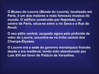 O Museu do Louvre ( Musée du Louvre ), localizado em Paris, é um dos maiores e mais famosos museus do mundo. O edifício construído por Napoleão, no centro de Paris, situa-se entre o rio Sena e a Rue de Rivoli.  O seu pátio central, ocupado agora pela pirâmide de vidro do Louvre, encontra-se na linha central dos Champs-Élysées.  O Louvre era a sede do governo monárquico francês desde a era medieval, tendo sido abandonado por Luís XVI em favor do Palácio de Versalhes.  