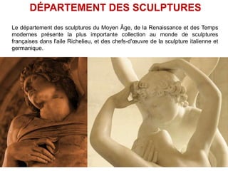 DÉPARTEMENT DES SCULPTURES
Le département des sculptures du Moyen Âge, de la Renaissance et des Temps
modernes présente la plus importante collection au monde de sculptures
françaises dans l'aile Richelieu, et des chefs-d'œuvre de la sculpture italienne et
germanique.
 