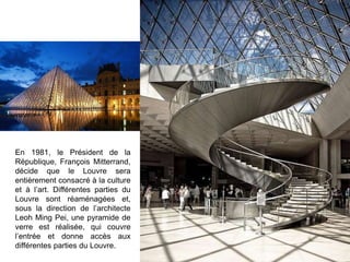 En 1981, le Président de la
République, François Mitterrand,
décide que le Louvre sera
entièrement consacré à la culture
et à l’art. Différentes parties du
Louvre sont réaménagées et,
sous la direction de l’architecte
Leoh Ming Pei, une pyramide de
verre est réalisée, qui couvre
l’entrée et donne accès aux
différentes parties du Louvre.
 