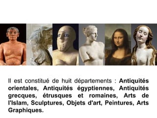 Il est constitué de huit départements : Antiquités
orientales, Antiquités égyptiennes, Antiquités
grecques, étrusques et romaines, Arts de
l'Islam, Sculptures, Objets d'art, Peintures, Arts
Graphiques.
 