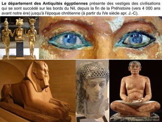 Le département des Antiquités égyptiennes présente des vestiges des civilisations
qui se sont succédé sur les bords du Nil, depuis la fin de la Préhistoire (vers 4 000 ans
avant notre ère) jusqu'à l'époque chrétienne (à partir du IVe siècle apr. J.-C).
 