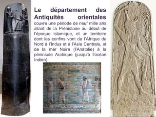 Le département des
Antiquités orientales
couvre une période de neuf mille ans
allant de la Préhistoire au début de
l’époque islamique, et un territoire
dont les confins vont de l’Afrique du
Nord à l’Indus et à l’Asie Centrale, et
de la mer Noire (l’Anatolie) à la
péninsule Arabique (jusqu’à l’océan
Indien).
 