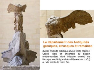 La Victoire de Samothrace, vers 190
av. J.- C.
Le département des Antiquités
grecques, étrusques et romaines
illustre l'activité artistique d'une vaste région :
Grèce, Italie et ensemble du bassin
méditerranéen, dont l'histoire s'étend de
l'époque néolithique (IVe millénaire av. J.-C.)
au VIe siècle de notre ère.
 