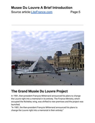 Musee Du Louvre A Brief Introduction
Source article:LiteFrance.com Page:5
The Grand Musée Du Louvre Project
In 1981, then-president François Mitterrand announced his plans to change
the Louvre right into a memorial in its entirety. The Finance Ministry, which
occupied the Richelieu wing, was shifted to new premises and the project was
launched.
“In 1981, the then-president François Mitterrand announced his plans to
change the Louvre right into a memorial in their entirety.”
 