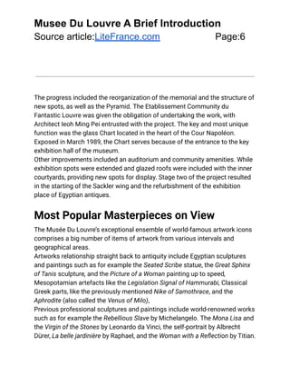 Musee Du Louvre A Brief Introduction
Source article:LiteFrance.com Page:6
The progress included the reorganization of the memorial and the structure of
new spots, as well as the Pyramid. The Etablissement Community du
Fantastic Louvre was given the obligation of undertaking the work, with
Architect Ieoh Ming Pei entrusted with the project. The key and most unique
function was the glass Chart located in the heart of the Cour Napoléon.
Exposed in March 1989, the Chart serves because of the entrance to the key
exhibition hall of the museum.
Other improvements included an auditorium and community amenities. While
exhibition spots were extended and glazed roofs were included with the inner
courtyards, providing new spots for display. Stage two of the project resulted
in the starting of the Sackler wing and the refurbishment of the exhibition
place of Egyptian antiques.
Most Popular Masterpieces on View
The Musée Du Louvre’s exceptional ensemble of world-famous artwork icons
comprises a big number of items of artwork from various intervals and
geographical areas.
Artworks relationship straight back to antiquity include Egyptian sculptures
and paintings such as for example the Seated Scribe statue, the Great Sphinx
of Tanis sculpture, and the Picture of a Woman painting up to speed,
Mesopotamian artefacts like the Legislation Signal of Hammurabi, Classical
Greek parts, like the previously mentioned Nike of Samothrace, and the
Aphrodite (also called the Venus of Milo),
Previous professional sculptures and paintings include world-renowned works
such as for example the Rebellious Slave by Michelangelo. The Mona Lisa and
the Virgin of the Stones by Leonardo da Vinci, the self-portrait by Albrecht
Dürer, La belle jardinière by Raphael, and the Woman with a Reflection by Titian.
 
