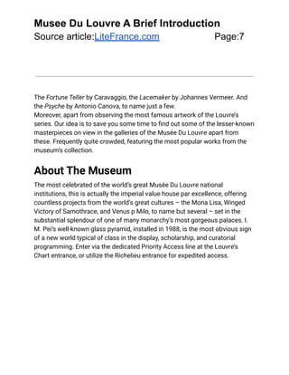 Musee Du Louvre A Brief Introduction
Source article:LiteFrance.com Page:7
The Fortune Teller by Caravaggio, the Lacemaker by Johannes Vermeer. And
the Psyche by Antonio Canova, to name just a few.
Moreover, apart from observing the most famous artwork of the Louvre’s
series. Our idea is to save you some time to find out some of the lesser-known
masterpieces on view in the galleries of the Musée Du Louvre apart from
these. Frequently quite crowded, featuring the most popular works from the
museum’s collection.
About The Museum
The most celebrated of the world’s great Musée Du Louvre national
institutions, this is actually the imperial value house par excellence, offering
countless projects from the world’s great cultures – the Mona Lisa, Winged
Victory of Samothrace, and Venus p Milo, to name but several – set in the
substantial splendour of one of many monarchy’s most gorgeous palaces. I.
M. Pei’s well-known glass pyramid, installed in 1988, is the most obvious sign
of a new world typical of class in the display, scholarship, and curatorial
programming. Enter via the dedicated Priority Access line at the Louvre’s
Chart entrance, or utilize the Richelieu entrance for expedited access.
 