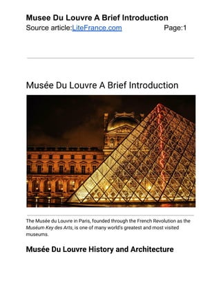 Musee Du Louvre A Brief Introduction
Source article:LiteFrance.com Page:1
Musée Du Louvre A Brief Introduction
The Musée du Louvre in Paris, founded through the French Revolution as the
Muséum Key des Arts, is one of many world’s greatest and most visited
museums.
Musée Du Louvre History and Architecture
 