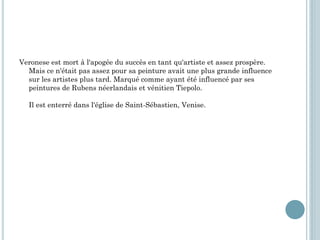 Veronese est mort à l'apogée du succès en tant qu'artiste et assez prospère.
Mais ce n'était pas assez pour sa peinture avait une plus grande influence
sur les artistes plus tard. Marqué comme ayant été influencé par ses
peintures de Rubens néerlandais et vénitien Tiepolo.
Il est enterré dans l'église de Saint-Sébastien, Venise.
 