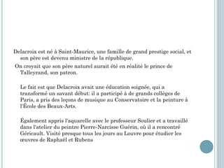 Delacroix est né à Saint-Maurice, une famille de grand prestige social, et
son père est devenu ministre de la république.
On croyait que son père naturel aurait été en réalité le prince de
Talleyrand, son patron.
Le fait est que Delacroix avait une éducation soignée, qui a
transformé un savant début: il a participé à de grands collèges de
Paris, a pris des leçons de musique au Conservatoire et la peinture à
l'École des Beaux-Arts.
Également appris l'aquarelle avec le professeur Soulier et a travaillé
dans l'atelier du peintre Pierre-Narcisse Guérin, où il a rencontré
Géricault. Visité presque tous les jours au Louvre pour étudier les
œuvres de Raphaël et Rubens
 