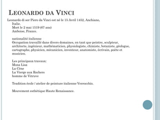 LEONARDO DA VINCI
Leonardo di ser Piero da Vinci est né le 15 Avril 1452, Anchiano,
Italie.
Mort le 2 mai 1519 (67 ans)
Amboise, France.
nationalité italienne
Occupation travaillé dans divers domaines, en tant que peintre, sculpteur,
architecte, ingénieur, mathématicien, physiologiste, chimiste, botaniste, géologue,
cartographe, physicien, mécanicien, inventeur, anatomiste, écrivain, poète et
musicien.
Les principaux travaux:
Mona Lisa
La Cène
La Vierge aux Rochers
homme de Vitruve
Tradition école / atelier de peinture italienne Verrocchio.
Mouvement esthétique Haute Renaissance.
 