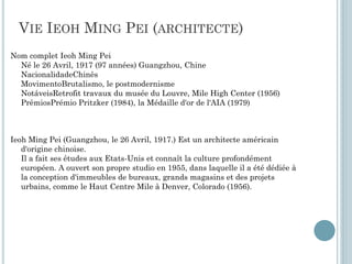 VIE IEOH MING PEI (ARCHITECTE)
Nom complet Ieoh Ming Pei
Né le 26 Avril, 1917 (97 années) Guangzhou, Chine
NacionalidadeChinês
MovimentoBrutalismo, le postmodernisme
NotáveisRetrofit travaux du musée du Louvre, Mile High Center (1956)
PrêmiosPrémio Pritzker (1984), la Médaille d'or de l'AIA (1979)
Ieoh Ming Pei (Guangzhou, le 26 Avril, 1917.) Est un architecte américain
d'origine chinoise.
Il a fait ses études aux Etats-Unis et connaît la culture profondément
européen. A ouvert son propre studio en 1955, dans laquelle il a été dédiée à
la conception d'immeubles de bureaux, grands magasins et des projets
urbains, comme le Haut Centre Mile à Denver, Colorado (1956).
 