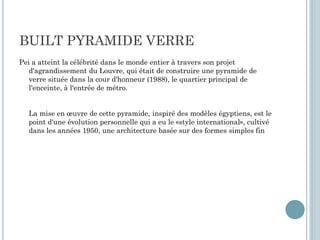 BUILT PYRAMIDE VERRE
Pei a atteint la célébrité dans le monde entier à travers son projet
d'agrandissement du Louvre, qui était de construire une pyramide de
verre située dans la cour d'honneur (1988), le quartier principal de
l'enceinte, à l'entrée de métro.
La mise en œuvre de cette pyramide, inspiré des modèles égyptiens, est le
point d'une évolution personnelle qui a eu le «style international», cultivé
dans les années 1950, une architecture basée sur des formes simples fin
 