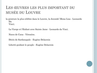 LES ŒUVRES LES PLUS IMPORTANT DU
MUSÉE DU LOUVRE
la peinture la plus célèbre dans le Louvre, la Joconde! Mona Lisa - Leonardo
Da
Vinci;
La Vierge et l'Enfant avec Sainte Anne - Leonardo da Vinci.
Noces de Cana - Véronèse.
Décès de Sardanapale - Eugène Delacroix
Liberté guidant le peuple - Eugène Delacroix
 