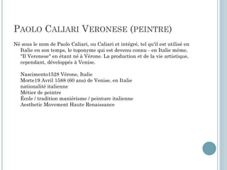 PAOLO CALIARI VERONESE (PEINTRE)
Né sous le nom de Paolo Caliari, ou Caliari et intégré, tel qu'il est utilisé en
Italie en son temps, le toponyme qui est devenu connu - en Italie même,
"Il Veronese" en étant né à Vérone. La production et de la vie artistique,
cependant, développés à Venise.
Nascimento1528 Vérone, Italie
Morte19 Avril 1588 (60 ans) de Venise, en Italie
nationalité italienne
Métier de peintre
École / tradition maniérisme / peinture italienne
Aesthetic Movement Haute Renaissance
 