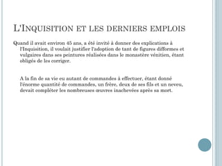 L'INQUISITION ET LES DERNIERS EMPLOIS
Quand il avait environ 45 ans, a été invité à donner des explications à
l'Inquisition, il voulait justifier l'adoption de tant de figures difformes et
vulgaires dans ses peintures réalisées dans le monastère vénitien, étant
obligés de les corriger.
A la fin de sa vie eu autant de commandes à effectuer, étant donné
l'énorme quantité de commandes, un frère, deux de ses fils et un neveu,
devait compléter les nombreuses œuvres inachevées après sa mort.
 